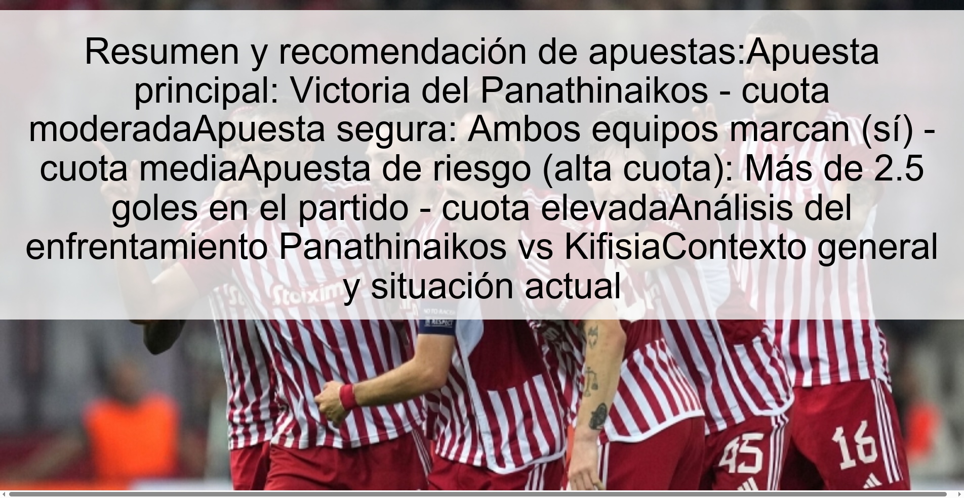 Resumen y recomendación de apuestas:Apuesta principal: Victoria del Panathinaikos - cuota moderadaApuesta segura: Ambos equipos marcan (sí) - cuota mediaApuesta de riesgo (alta cuota): Más de 2.5 goles en el partido - cuota elevadaAnálisis del enfrentamiento Panathinaikos vs KifisiaContexto general y situación actual