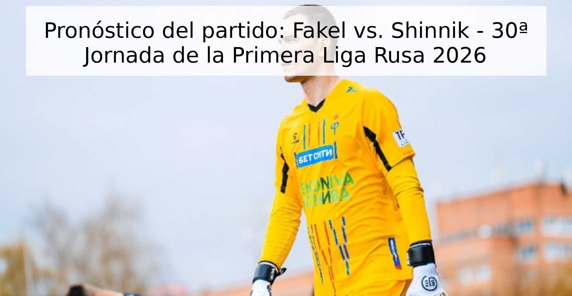 Pronóstico del partido: Fakel vs. Shinnik - 30ª Jornada de la Primera Liga Rusa 2026